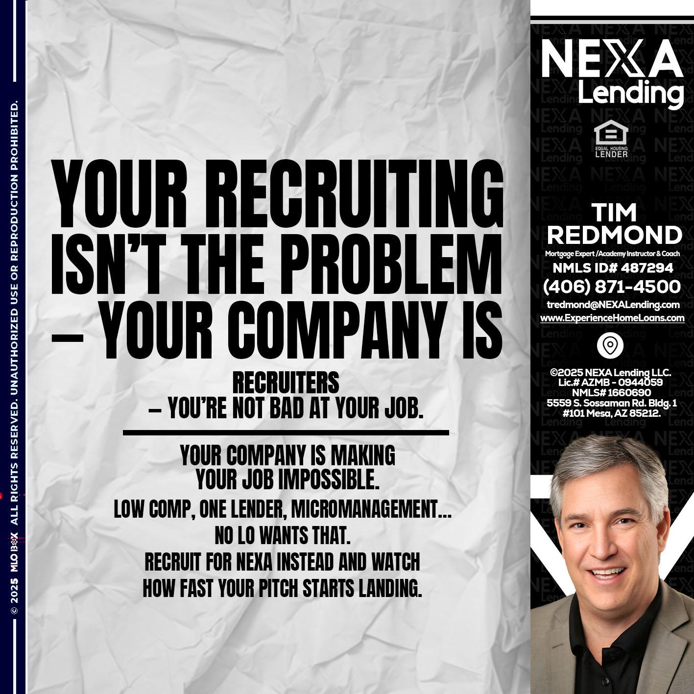 YOUR RECRUITING - Tim Redmond -Mortgage Loan Advisor | NMLS 487294 <br /> 30yr/Mortgage Expert | LO Coach <br /> Branch Manager | Signature Mortgage Solutions” alt=”YOUR RECRUITING – Tim Redmond -Mortgage Loan Advisor | NMLS 487294 <br /> 30yr/Mortgage Expert | LO Coach <br /> Branch Manager | Signature Mortgage Solutions” />Hi, my name is Tim Redmond. I’m a Loan Officer with NEXA Mortgage LLC., offering personalized mortgage solutions, fast customized quotes, great rates and service with integrity.</p>
<div class=