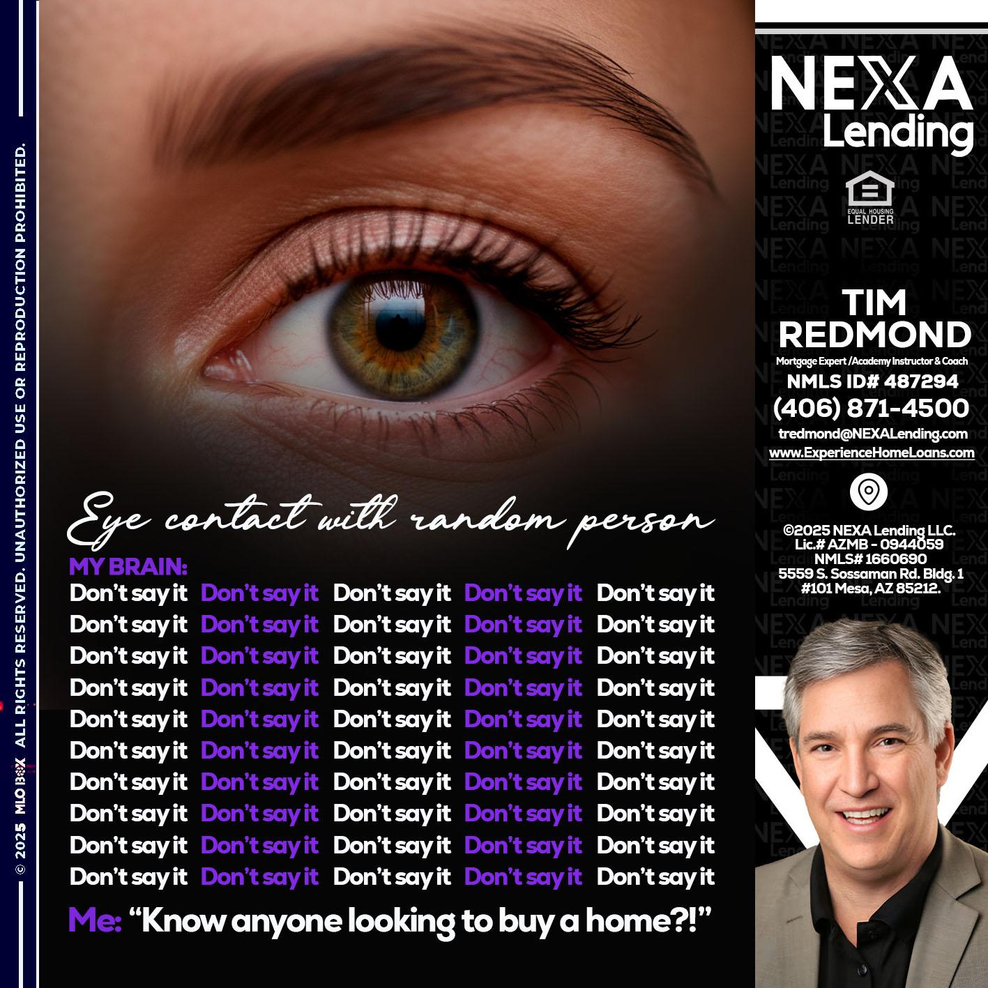 eye contact - Tim Redmond -Mortgage Loan Advisor | NMLS 487294 <br /> 30yr/Mortgage Expert | LO Coach <br /> Branch Manager | Signature Mortgage Solutions” alt=”eye contact – Tim Redmond -Mortgage Loan Advisor | NMLS 487294 <br /> 30yr/Mortgage Expert | LO Coach <br /> Branch Manager | Signature Mortgage Solutions” />Hi, my name is Tim Redmond. I’m a Loan Officer with NEXA Mortgage LLC., offering personalized mortgage solutions, fast customized quotes, great rates and service with integrity.</p>
<div class=