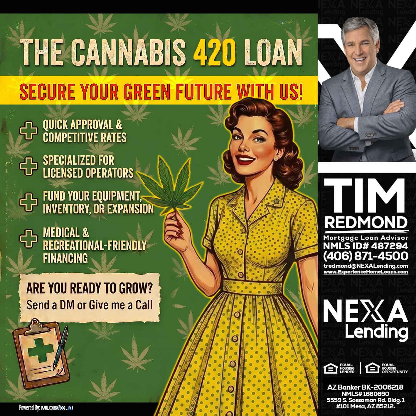 CELEBRATE 420 WITH A CANNABIS LOAN - Tim Redmond -31yr/Mortgage Expert<br />Branch Manager | LOS Coach<br />Mortgage Loan Advisor | NMLS 487294″ alt=”CELEBRATE 420 WITH A CANNABIS LOAN – Tim Redmond -31yr/Mortgage Expert<br />Branch Manager | LOS Coach<br />Mortgage Loan Advisor | NMLS 487294″ />Want to learn more about how to take advantage of the 420 Cannabis Loan?<br />
Just let me know and I’ll answer any and all questions until you know the options you have with this loan and many more.</p>
<div class=